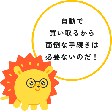 自動で買い取るから面倒な手続きは必要ないのだ！